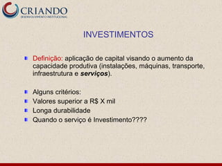 Definição: aplicação de capital visando o aumento da
capacidade produtiva (instalações, máquinas, transporte,
infraestrutura e serviços).
Alguns critérios:
Valores superior a R$ X mil
Longa durabilidade
Quando o serviço é Investimento????
INVESTIMENTOS
 