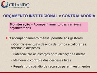 O acompanhamento mensal permite aos gestores
– Corrigir eventuais desvios de rumos e calibrar as
receitas e despesas
– Potencializar os esforços para alcançar as metas
– Melhorar o controle das despesas fixas
– Regular o dispêndio de recursos para investimentos
Monitoração - Acompanhamento das variáveis
orçamentárias
ORÇAMENTO INSTITUCIONAL e CONTRALADORIA
 