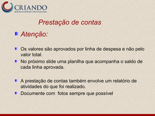 Prestação de contas
Atenção:
Os valores são aprovados por linha de despesa e não pelo
valor total.
No próximo slide uma planilha que acompanha o saldo de
cada linha aprovada.
A prestação de contas também envolve um relatório de
atividades do que foi realizado.
Documente com fotos sempre que possível
 