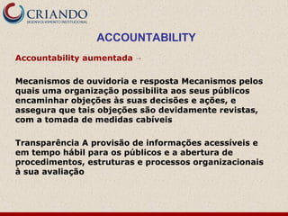 ACCOUNTABILITY
Accountability aumentada →
Mecanismos de ouvidoria e resposta Mecanismos pelos
quais uma organização possibilita aos seus públicos
encaminhar objeções às suas decisões e ações, e
assegura que tais objeções são devidamente revistas,
com a tomada de medidas cabíveis
Transparência A provisão de informações acessíveis e
em tempo hábil para os públicos e a abertura de
procedimentos, estruturas e processos organizacionais
à sua avaliação
 