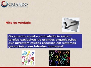 Orçamento anual e controladoria seriamOrçamento anual e controladoria seriam
tarefas exclusivas de grandes organizaçõestarefas exclusivas de grandes organizações
que investem muitos recursos em sistemasque investem muitos recursos em sistemas
gerenciais e em talentos humanos?gerenciais e em talentos humanos?
Mito ou verdade
 