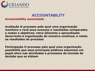 ACCOUNTABILITY
Accountability aumentada →
Avaliação O processo pelo qual uma organização
monitora e revê seus avanços e resultados comparados
a metas e objetivos; retro-alimenta o aprendizado
decorrente à organização de maneira contínua; e relata
os resultados do processo
Participação O processo pelo qual uma organização
possibilita que seus principais públicos assumam um
papel ativo nas atividades e processos de tomada de
decisão que os afetem
 