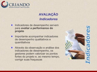 Indicadores de desempenho servem
para avaliar a performance do
projeto
Importante acompanhar indicadores
de desempenho qualitativos e
quantitativos
Através da observação e análise dos
indicadores de desempenho, os
gestores podem valorizar os pontos
fortes do projeto e, ao mesmo tempo,
corrigir suas fraquezas
AVALIAÇÃO
Indicadores
 
