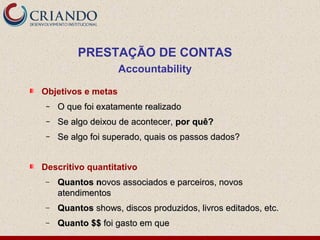 PRESTAÇÃO DE CONTAS
Accountability
Objetivos e metas
– O que foi exatamente realizadoO que foi exatamente realizado
– Se algo deixou de acontecer,Se algo deixou de acontecer, por quê?por quê?
– Se algo foi superado, quais os passos dados?Se algo foi superado, quais os passos dados?
Descritivo quantitativo
− Quantos nQuantos novos associados e parceiros, novosovos associados e parceiros, novos
atendimentosatendimentos
− QuantosQuantos shows, discos produzidos, livros editados, etc.shows, discos produzidos, livros editados, etc.
− Quanto $$Quanto $$ foi gasto em quefoi gasto em que
 