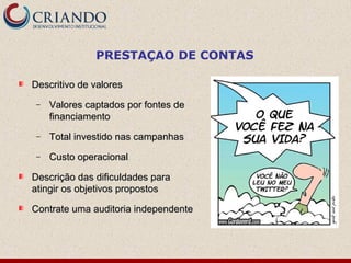 PRESTAÇAO DE CONTAS
Descritivo de valoresDescritivo de valores
− Valores captados por fontes deValores captados por fontes de
financiamentofinanciamento
− Total investido nas campanhasTotal investido nas campanhas
− Custo operacionalCusto operacional
Descrição das dificuldades paraDescrição das dificuldades para
atingir os objetivos propostosatingir os objetivos propostos
Contrate uma auditoria independenteContrate uma auditoria independente
 