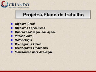 Objetivo Geral
Objetivos Específicos
Operacionalização das ações
Público Alvo
Metodologia
Cronograma Físico
Cronograma Financeiro
Indicadores para Avaliação
Projetos/Plano de trabalhoProjetos/Plano de trabalho
 