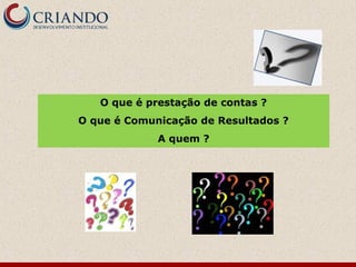 O que é prestação de contas ?
O que é Comunicação de Resultados ?
A quem ?
 