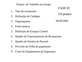 Projeto  do Trabalho em Grupo Tipo do restaurante Definição do Cardápio Organograma Ficha técnica Definição do Estoque Central Quadro de Funcionamento do Restaurante Quadro de Horário de Pessoal Provisão da Folha de pagamento Custo de Equipamento de Segurança FASE 01 5,0 pontos 08/09/2003 