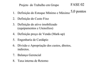 Projeto  do Trabalho em Grupo Definição do Estoque Mínimo e Máximo Definição do Custo Fixo Definição do ativo imobilizado (equipamentos e Utensílios) Definição preço de Venda (Mark-up) Engenharia de Cardápio Divisão e Apropriação dos custos, diretos, indiretos. Balanço Gerencial Taxa interna de Retorno FASE 02 5,0 pontos 