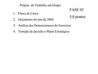 Projeto  do Trabalho em Grupo Fluxo de Caixa  Orçamento do ano de 2004 Análise das Demonstrações do Exercício Tomada de decisão e Plano Estratégico FASE 03 5,0 pontos 