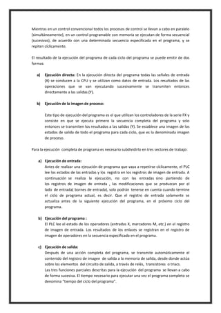 Mientras en un control convencional todos los procesos de control se llevan a cabo en paralelo
(simultáneamente), en un control programable con memoria se ejecutan de forma secuencial
(sucesivas), de acuerdo con una determinada secuencia especificada en el programa, y se
repiten cíclicamente.

El resultado de la ejecución del programa de cada ciclo del programa se puede emitir de dos
formas:

   a)   Ejecución directa: En la ejecución directa del programa todas las señales de entrada
        (X) se conducen a la CPU y se utilizan como datos de entrada. Los resultados de las
        operaciones que se van ejecutando sucesivamente se transmiten entonces
        directamente a las salidas (Y).

   b)   Ejecución de la imagen de proceso:

        Este tipo de ejecución del programa es el que utilizan los controladores de la serie FX y
        consiste en que se ejecuta primero la secuencia completa del programa y solo
        entonces se transmiten los resultados a las salidas (Y). Se establece una imagen de los
        estados de salida de todo el programa para cada ciclo, que es la denominada imagen
        de proceso.

Para la ejecución completa de programa es necesario subdividirlo en tres sectores de trabajo:

   a) Ejecución de entrada:
      Antes de realizar una ejecución de programa que vaya a repetirse cíclicamente, el PLC
      lee los estados de las entradas y los registra en los registros de imagen de entrada. A
      continuación se realiza la ejecución, no con las entradas sino partiendo de
      los registros de imagen de entrada , las modificaciones que se produzcan por el
      lado de entrada( bornes de entrada), solo podrán tenerse en cuenta cuando termine
      el ciclo de programa actual, es decir. Que el registro de entrada solamente se
      actualiza antes de la siguiente ejecución del programa, en el próximo ciclo del
      programa.

   b) Ejecución del programa :
      El PLC lee el estado de los operadores (entradas X, marcadores M, etc.) en el registro
      de imagen de entrada. Los resultados de los enlaces se registran en el registro de
      imagen de operadores en la secuencia especificada en el programa.

   c) Ejecución de salida:
      Después de una acción completa del programa, se transmite automáticamente el
      contenido del registro de imagen de salida a la memoria de salida, desde donde actúa
      sobre los elementos del circuito de salida, a través de relés, transistores o triacs.
      Las tres funciones parciales descritas para la ejecución del programa se llevan a cabo
      de forma sucesiva. El tiempo necesario para ejecutar una vez el programa completo se
      denomina “tiempo del ciclo del programa”.
 