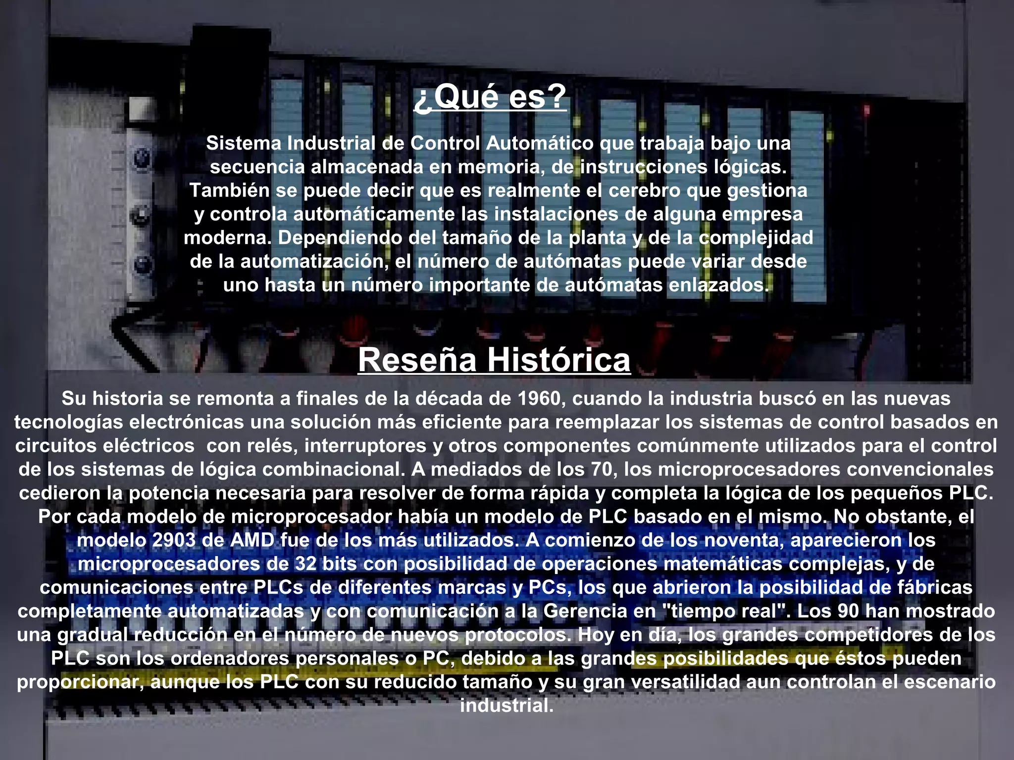 ¿Qué es?
                   Sistema Industrial de Control Automático que trabaja bajo una
                    secuencia almacenada en memoria, de instrucciones lógicas.
                 También se puede decir que es realmente el cerebro que gestiona
                  y controla automáticamente las instalaciones de alguna empresa
                 moderna. Dependiendo del tamaño de la planta y de la complejidad
                 de la automatización, el número de autómatas puede variar desde
                     uno hasta un número importante de autómatas enlazados.



                                   Reseña Histórica
      Su historia se remonta a finales de la década de 1960, cuando la industria buscó en las nuevas
tecnologías electrónicas una solución más eficiente para reemplazar los sistemas de control basados en
circuitos eléctricos con relés, interruptores y otros componentes comúnmente utilizados para el control
 de los sistemas de lógica combinacional. A mediados de los 70, los microprocesadores convencionales
 cedieron la potencia necesaria para resolver de forma rápida y completa la lógica de los pequeños PLC.
   Por cada modelo de microprocesador había un modelo de PLC basado en el mismo. No obstante, el
       modelo 2903 de AMD fue de los más utilizados. A comienzo de los noventa, aparecieron los
       microprocesadores de 32 bits con posibilidad de operaciones matemáticas complejas, y de
   comunicaciones entre PLCs de diferentes marcas y PCs, los que abrieron la posibilidad de fábricas
completamente automatizadas y con comunicación a la Gerencia en "tiempo real". Los 90 han mostrado
una gradual reducción en el número de nuevos protocolos. Hoy en día, los grandes competidores de los
     PLC son los ordenadores personales o PC, debido a las grandes posibilidades que éstos pueden
proporcionar, aunque los PLC con su reducido tamaño y su gran versatilidad aun controlan el escenario
                                                 industrial.
 