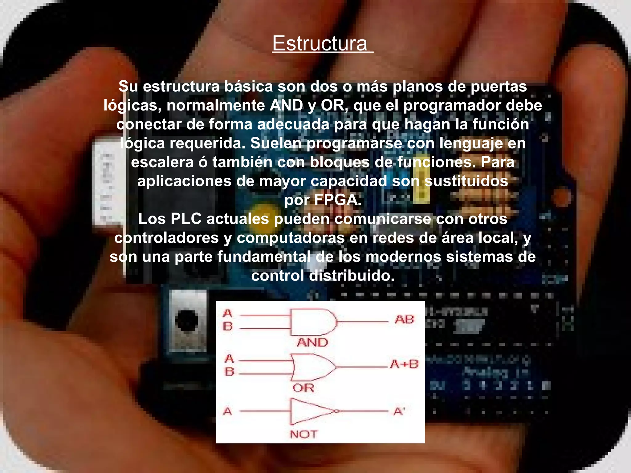 Estructura 
  Su estructura básica son dos o más planos de puertas
lógicas, normalmente AND y OR, que el programador debe
  conectar de forma adecuada para que hagan la función
   lógica requerida. Suelen programarse con lenguaje en
     escalera ó también con bloques de funciones. Para
      aplicaciones de mayor capacidad son sustituidos
                         por FPGA.
      Los PLC actuales pueden comunicarse con otros
  controladores y computadoras en redes de área local, y
 son una parte fundamental de los modernos sistemas de
                     control distribuido.
 