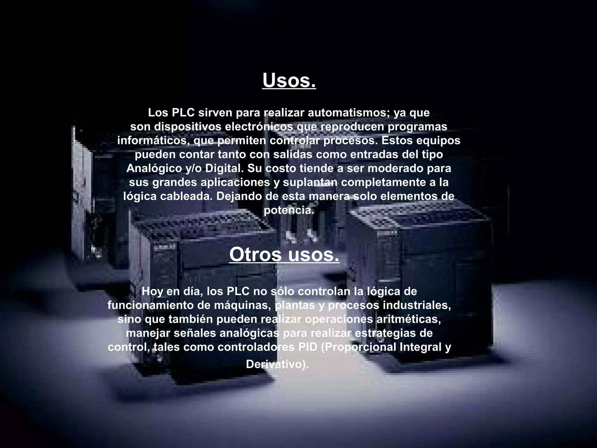 Usos.
       Los PLC sirven para realizar automatismos; ya que
    son dispositivos electrónicos que reproducen programas
 informáticos, que permiten controlar procesos. Estos equipos
     pueden contar tanto con salidas como entradas del tipo
   Analógico y/o Digital. Su costo tiende a ser moderado para
   sus grandes aplicaciones y suplantan completamente a la
  lógica cableada. Dejando de esta manera solo elementos de
                            potencia.



                     Otros usos.
      Hoy en día, los PLC no sólo controlan la lógica de
funcionamiento de máquinas, plantas y procesos industriales,
  sino que también pueden realizar operaciones aritméticas,
    manejar señales analógicas para realizar estrategias de
control, tales como controladores PID (Proporcional Integral y
                         Derivativo). 
 