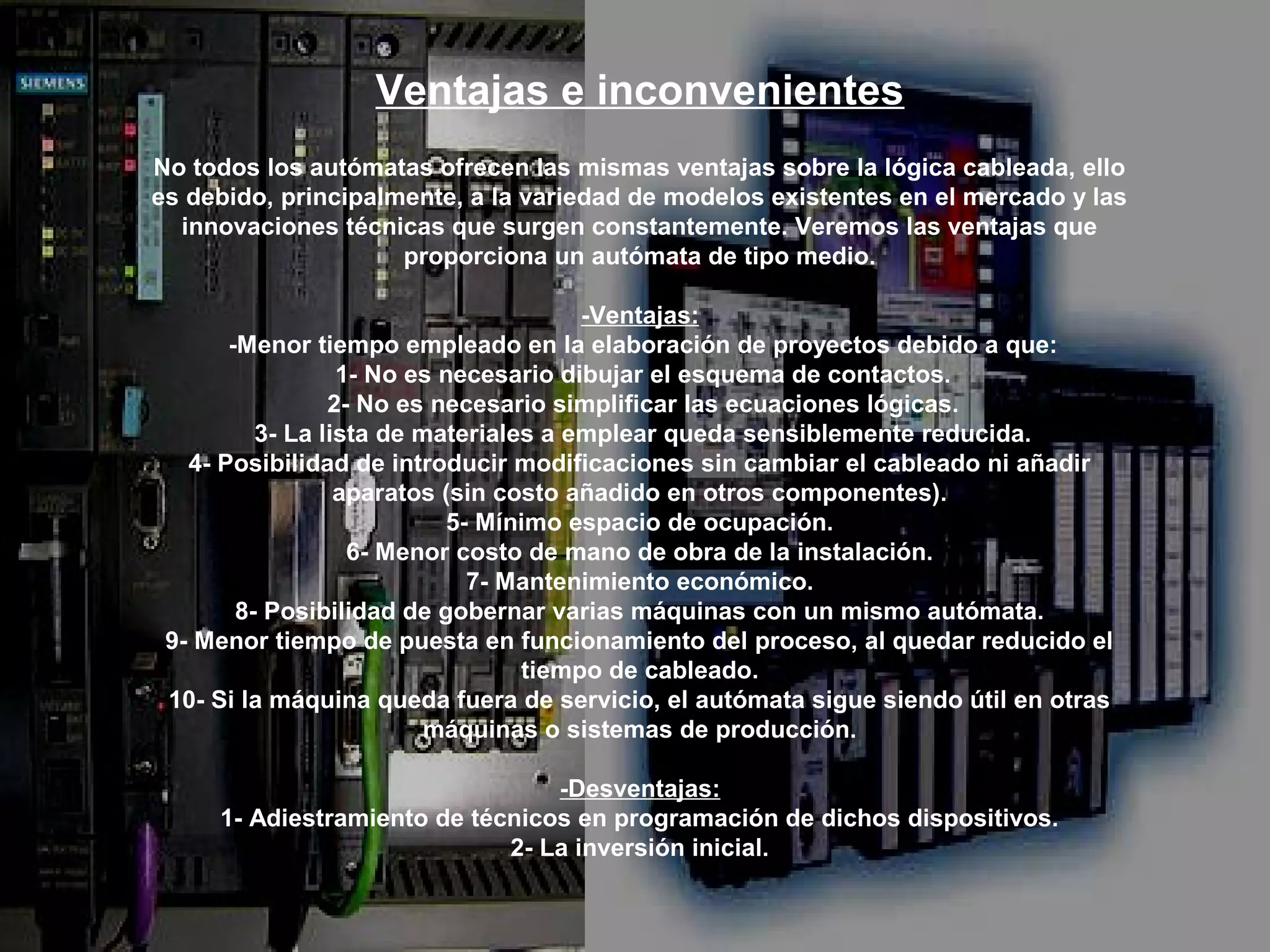 Ventajas e inconvenientes
No todos los autómatas ofrecen las mismas ventajas sobre la lógica cableada, ello
es debido, principalmente, a la variedad de modelos existentes en el mercado y las
  innovaciones técnicas que surgen constantemente. Veremos las ventajas que
                     proporciona un autómata de tipo medio.

                                       -Ventajas:
       -Menor tiempo empleado en la elaboración de proyectos debido a que:
                  1- No es necesario dibujar el esquema de contactos.
                 2- No es necesario simplificar las ecuaciones lógicas.
          3- La lista de materiales a emplear queda sensiblemente reducida.
   4- Posibilidad de introducir modificaciones sin cambiar el cableado ni añadir
                  aparatos (sin costo añadido en otros componentes).
                           5- Mínimo espacio de ocupación.
                   6- Menor costo de mano de obra de la instalación.
                             7- Mantenimiento económico.
        8- Posibilidad de gobernar varias máquinas con un mismo autómata.
 9- Menor tiempo de puesta en funcionamiento del proceso, al quedar reducido el
                                  tiempo de cableado.
 10- Si la máquina queda fuera de servicio, el autómata sigue siendo útil en otras
                          máquinas o sistemas de producción.

                                 -Desventajas:
     1- Adiestramiento de técnicos en programación de dichos dispositivos.
                             2- La inversión inicial.
 