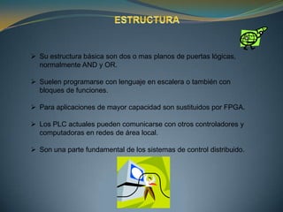  Su estructura básica son dos o mas planos de puertas lógicas,
  normalmente AND y OR.

 Suelen programarse con lenguaje en escalera o también con
  bloques de funciones.

 Para aplicaciones de mayor capacidad son sustituidos por FPGA.

 Los PLC actuales pueden comunicarse con otros controladores y
  computadoras en redes de área local.

 Son una parte fundamental de los sistemas de control distribuido.
 