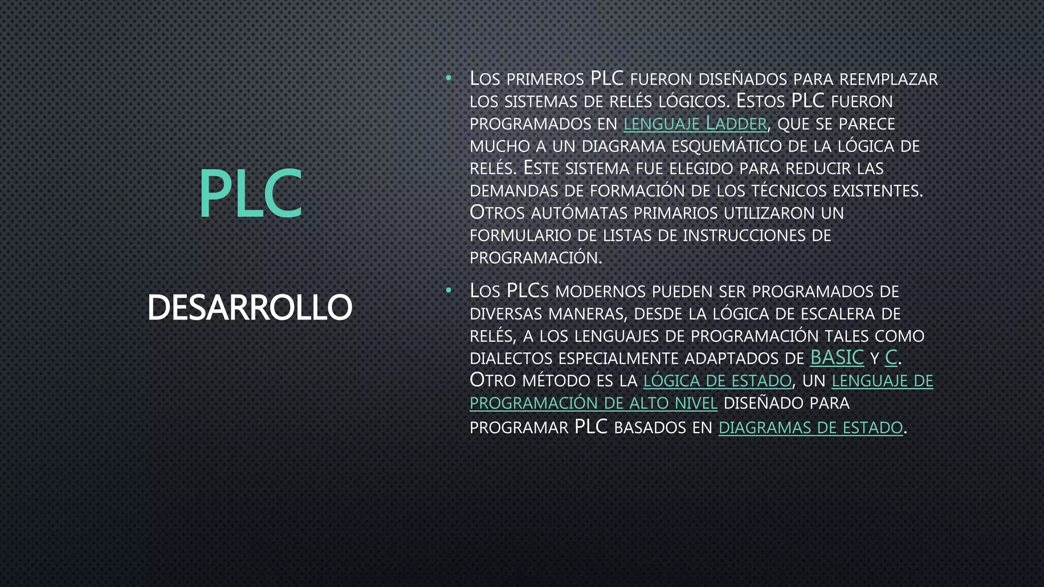 PLC
• LOS PRIMEROS PLC FUERON DISEÑADOS PARA REEMPLAZAR
LOS SISTEMAS DE RELÉS LÓGICOS. ESTOS PLC FUERON
PROGRAMADOS EN LENGUAJE LADDER, QUE SE PARECE
MUCHO A UN DIAGRAMA ESQUEMÁTICO DE LA LÓGICA DE
RELÉS. ESTE SISTEMA FUE ELEGIDO PARA REDUCIR LAS
DEMANDAS DE FORMACIÓN DE LOS TÉCNICOS EXISTENTES.
OTROS AUTÓMATAS PRIMARIOS UTILIZARON UN
FORMULARIO DE LISTAS DE INSTRUCCIONES DE
PROGRAMACIÓN.
• LOS PLCS MODERNOS PUEDEN SER PROGRAMADOS DE
DIVERSAS MANERAS, DESDE LA LÓGICA DE ESCALERA DE
RELÉS, A LOS LENGUAJES DE PROGRAMACIÓN TALES COMO
DIALECTOS ESPECIALMENTE ADAPTADOS DE BASIC Y C.
OTRO MÉTODO ES LA LÓGICA DE ESTADO, UN LENGUAJE DE
PROGRAMACIÓN DE ALTO NIVEL DISEÑADO PARA
PROGRAMAR PLC BASADOS EN DIAGRAMAS DE ESTADO.
DESARROLLO
 