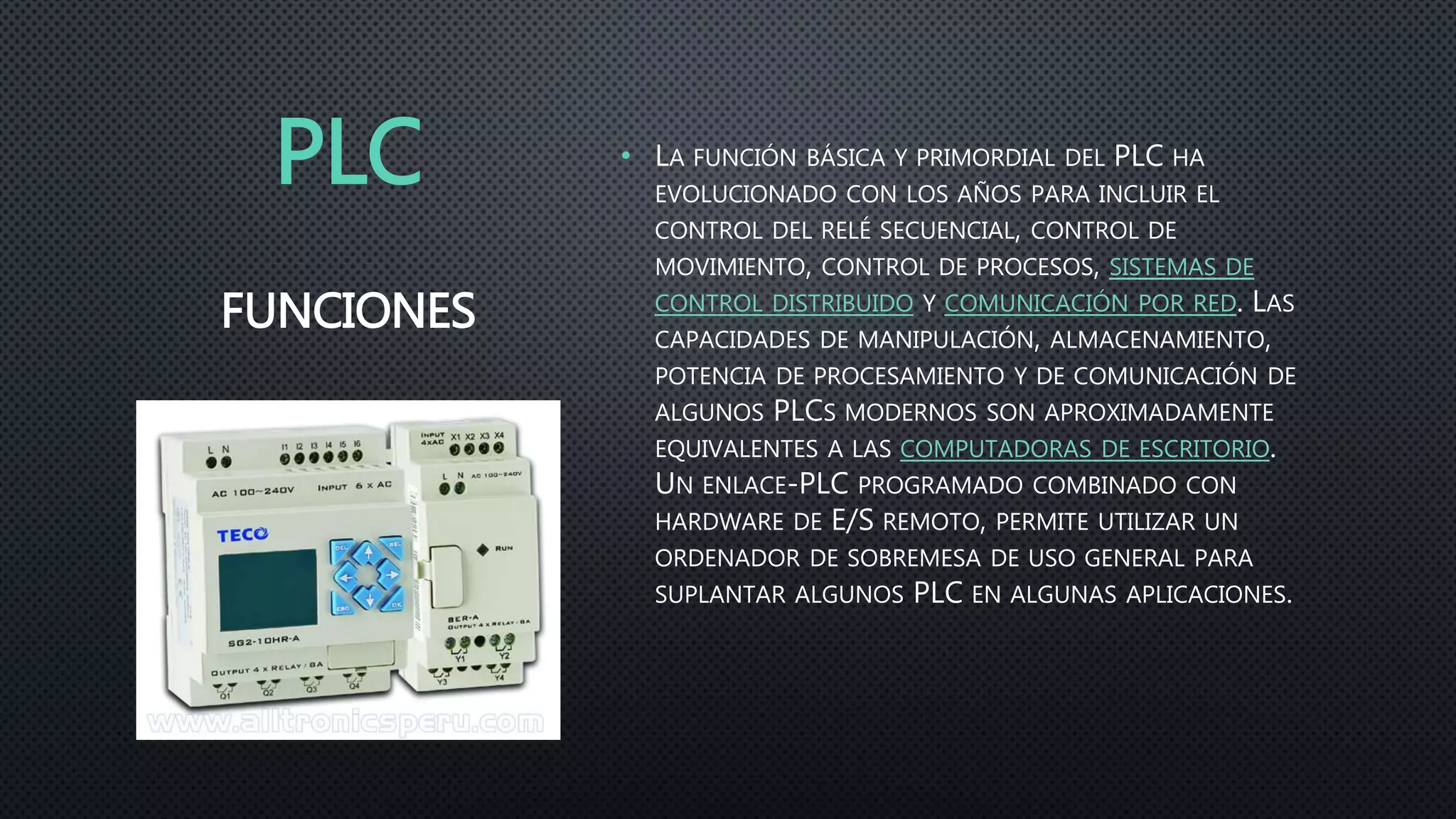 PLC • LA FUNCIÓN BÁSICA Y PRIMORDIAL DEL PLC HA
EVOLUCIONADO CON LOS AÑOS PARA INCLUIR EL
CONTROL DEL RELÉ SECUENCIAL, CONTROL DE
MOVIMIENTO, CONTROL DE PROCESOS, SISTEMAS DE
CONTROL DISTRIBUIDO Y COMUNICACIÓN POR RED. LAS
CAPACIDADES DE MANIPULACIÓN, ALMACENAMIENTO,
POTENCIA DE PROCESAMIENTO Y DE COMUNICACIÓN DE
ALGUNOS PLCS MODERNOS SON APROXIMADAMENTE
EQUIVALENTES A LAS COMPUTADORAS DE ESCRITORIO.
UN ENLACE-PLC PROGRAMADO COMBINADO CON
HARDWARE DE E/S REMOTO, PERMITE UTILIZAR UN
ORDENADOR DE SOBREMESA DE USO GENERAL PARA
SUPLANTAR ALGUNOS PLC EN ALGUNAS APLICACIONES.
FUNCIONES
 