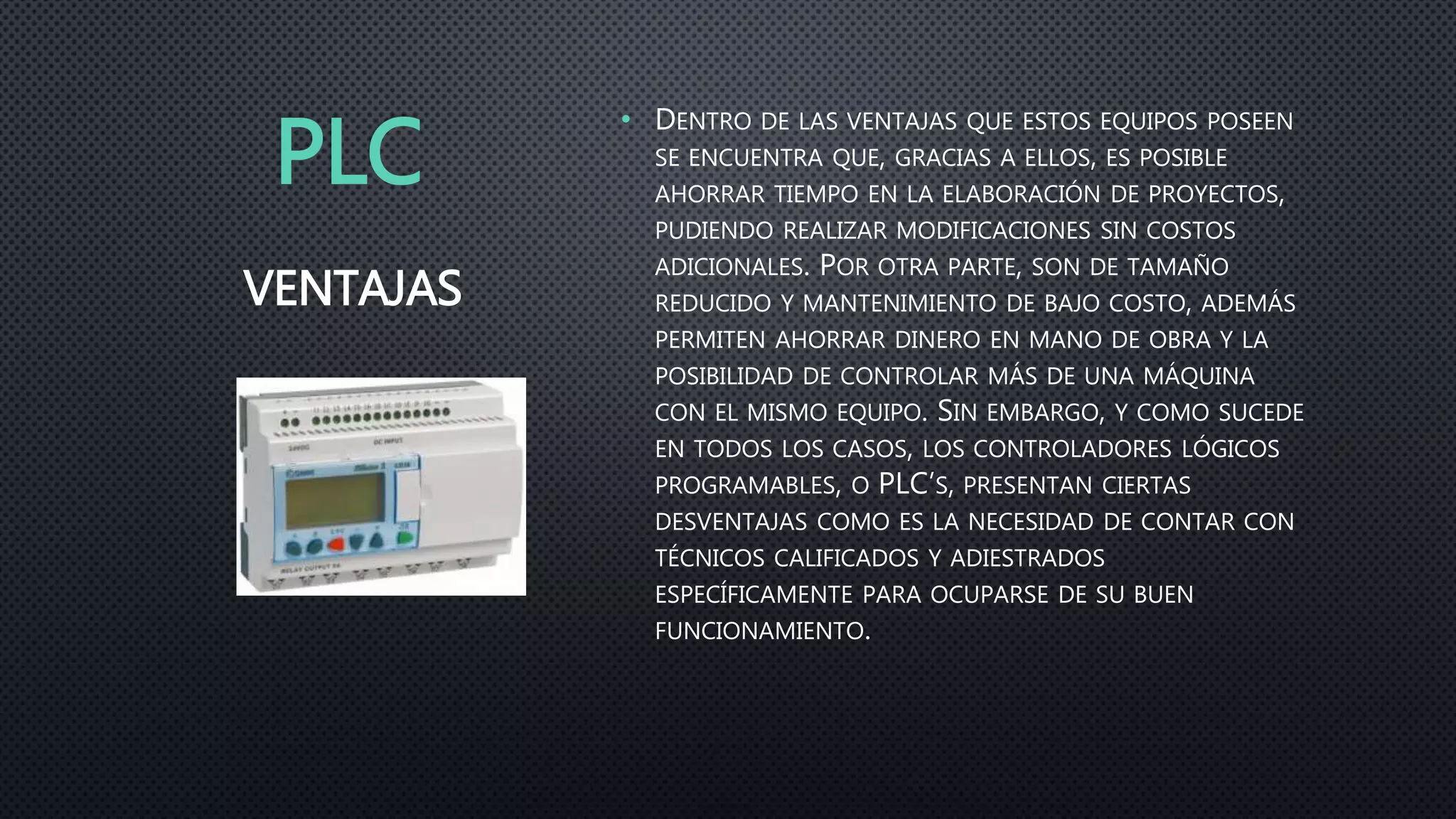 PLC
• DENTRO DE LAS VENTAJAS QUE ESTOS EQUIPOS POSEEN
SE ENCUENTRA QUE, GRACIAS A ELLOS, ES POSIBLE
AHORRAR TIEMPO EN LA ELABORACIÓN DE PROYECTOS,
PUDIENDO REALIZAR MODIFICACIONES SIN COSTOS
ADICIONALES. POR OTRA PARTE, SON DE TAMAÑO
REDUCIDO Y MANTENIMIENTO DE BAJO COSTO, ADEMÁS
PERMITEN AHORRAR DINERO EN MANO DE OBRA Y LA
POSIBILIDAD DE CONTROLAR MÁS DE UNA MÁQUINA
CON EL MISMO EQUIPO. SIN EMBARGO, Y COMO SUCEDE
EN TODOS LOS CASOS, LOS CONTROLADORES LÓGICOS
PROGRAMABLES, O PLC’S, PRESENTAN CIERTAS
DESVENTAJAS COMO ES LA NECESIDAD DE CONTAR CON
TÉCNICOS CALIFICADOS Y ADIESTRADOS
ESPECÍFICAMENTE PARA OCUPARSE DE SU BUEN
FUNCIONAMIENTO.
VENTAJAS
 