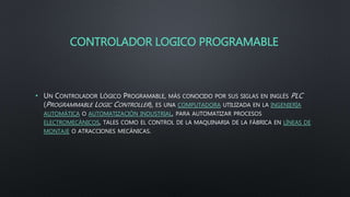CONTROLADOR LOGICO PROGRAMABLE
• UN CONTROLADOR LÓGICO PROGRAMABLE, MÁS CONOCIDO POR SUS SIGLAS EN INGLÉS PLC
(PROGRAMMABLE LOGIC CONTROLLER), ES UNA COMPUTADORA UTILIZADA EN LA INGENIERÍA
AUTOMÁTICA O AUTOMATIZACIÓN INDUSTRIAL, PARA AUTOMATIZAR PROCESOS
ELECTROMECÁNICOS, TALES COMO EL CONTROL DE LA MAQUINARIA DE LA FÁBRICA EN LÍNEAS DE
MONTAJE O ATRACCIONES MECÁNICAS.
 