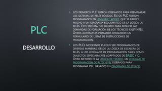 PLC
• LOS PRIMEROS PLC FUERON DISEÑADOS PARA REEMPLAZAR
LOS SISTEMAS DE RELÉS LÓGICOS. ESTOS PLC FUERON
PROGRAMADOS EN LENGUAJE LADDER, QUE SE PARECE
MUCHO A UN DIAGRAMA ESQUEMÁTICO DE LA LÓGICA DE
RELÉS. ESTE SISTEMA FUE ELEGIDO PARA REDUCIR LAS
DEMANDAS DE FORMACIÓN DE LOS TÉCNICOS EXISTENTES.
OTROS AUTÓMATAS PRIMARIOS UTILIZARON UN
FORMULARIO DE LISTAS DE INSTRUCCIONES DE
PROGRAMACIÓN.
• LOS PLCS MODERNOS PUEDEN SER PROGRAMADOS DE
DIVERSAS MANERAS, DESDE LA LÓGICA DE ESCALERA DE
RELÉS, A LOS LENGUAJES DE PROGRAMACIÓN TALES COMO
DIALECTOS ESPECIALMENTE ADAPTADOS DE BASIC Y C.
OTRO MÉTODO ES LA LÓGICA DE ESTADO, UN LENGUAJE DE
PROGRAMACIÓN DE ALTO NIVEL DISEÑADO PARA
PROGRAMAR PLC BASADOS EN DIAGRAMAS DE ESTADO.
DESARROLLO
 