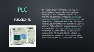 PLC • LA FUNCIÓN BÁSICA Y PRIMORDIAL DEL PLC HA
EVOLUCIONADO CON LOS AÑOS PARA INCLUIR EL
CONTROL DEL RELÉ SECUENCIAL, CONTROL DE
MOVIMIENTO, CONTROL DE PROCESOS, SISTEMAS DE
CONTROL DISTRIBUIDO Y COMUNICACIÓN POR RED. LAS
CAPACIDADES DE MANIPULACIÓN, ALMACENAMIENTO,
POTENCIA DE PROCESAMIENTO Y DE COMUNICACIÓN DE
ALGUNOS PLCS MODERNOS SON APROXIMADAMENTE
EQUIVALENTES A LAS COMPUTADORAS DE ESCRITORIO.
UN ENLACE-PLC PROGRAMADO COMBINADO CON
HARDWARE DE E/S REMOTO, PERMITE UTILIZAR UN
ORDENADOR DE SOBREMESA DE USO GENERAL PARA
SUPLANTAR ALGUNOS PLC EN ALGUNAS APLICACIONES.
FUNCIONES
 