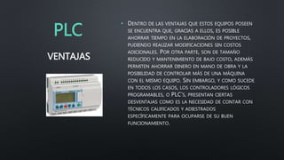 PLC
• DENTRO DE LAS VENTAJAS QUE ESTOS EQUIPOS POSEEN
SE ENCUENTRA QUE, GRACIAS A ELLOS, ES POSIBLE
AHORRAR TIEMPO EN LA ELABORACIÓN DE PROYECTOS,
PUDIENDO REALIZAR MODIFICACIONES SIN COSTOS
ADICIONALES. POR OTRA PARTE, SON DE TAMAÑO
REDUCIDO Y MANTENIMIENTO DE BAJO COSTO, ADEMÁS
PERMITEN AHORRAR DINERO EN MANO DE OBRA Y LA
POSIBILIDAD DE CONTROLAR MÁS DE UNA MÁQUINA
CON EL MISMO EQUIPO. SIN EMBARGO, Y COMO SUCEDE
EN TODOS LOS CASOS, LOS CONTROLADORES LÓGICOS
PROGRAMABLES, O PLC’S, PRESENTAN CIERTAS
DESVENTAJAS COMO ES LA NECESIDAD DE CONTAR CON
TÉCNICOS CALIFICADOS Y ADIESTRADOS
ESPECÍFICAMENTE PARA OCUPARSE DE SU BUEN
FUNCIONAMIENTO.
VENTAJAS
 