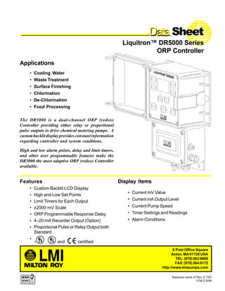 • Custom Backlit LCD Display
• High and Low Set Points
• Limit Timers for Each Output
• ±2000 mV Scale
• ORP Programmable Response Delay
• 4–20 mA Recorder Output (Option)
• Proportional Pulse or Relay Output both
Standard
•
DataDataDataDataDataData Sheet
Liquitron™ DR5000 Series
ORP Controller
Replaces same of Rev. E 7/97
1738.D 9/99
Features
The DR5000 is a dual-channel ORP (redox)
Controller providing either relay or proportional
pulse outputs to drive chemical metering pumps. A
custombacklitdisplayprovidesconstant information
regarding controller and system conditions.
High and low alarm points, delay and limit timers,
and other user programmable features make the
DR5000 the most adaptive ORP (redox) Controller
available.
Display Items
Applications
• Cooling Water
• Waste Treatment
• Surface Finishing
• Chlorination
• De-Chlorination
• Food Processing
8 Post Office Square
Acton, MA 01720 USA
TEL:(978)263-9800
FAX:(978)264-9172
http://www.Imipumps.com
• Current mV Value
• Current mA Output Level
• Current Pump Speed
• Timer Settings and Readings
• Alarm Conditions
, and certified
 