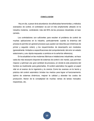 10
CONCLUSION
Hoy en día, a pesar de la abundancia de sofisticadas herramientas y métodos
avanzados de control, el controlador es aún el más ampliamente utilizado en la
industria moderna, controlando más del 95% de los procesos industriales en lazo
cerrado.
Los controladores son suficientes para resolver el problema de control de
muchas aplicaciones en la industria, particularmente cuando la dinámica del
proceso lo permite (en general procesos que pueden ser descritos por dinámicas de
primer y segundo orden), y los requerimientos de desempeño son modestos
(generalmente limitados a especificaciones del comportamiento del error en estado
estacionario y una rápida respuesta a cambios en la señal de referencia).
En la actualidad en las modernas fábricas e instalaciones industriales, se hace
cada día más necesario disponer de sistemas de control o de mando, que permitan
mejorar y optimizar una gran cantidad de procesos, en donde la sola presencia del
hombre es insuficiente para gobernarlos. El control automático ha jugado un papel
vital en el avance de la ingeniería y la ciencia. Como los avances en la teoría y
práctica del control automático brindan los medios para lograr el funcionamiento
óptimo de sistemas dinámicos, mejorar la calidad y abaratar los costos de
producción, liberar de la complejidad de muchas rutinas de tareas manuales
respectivas, etc.
 