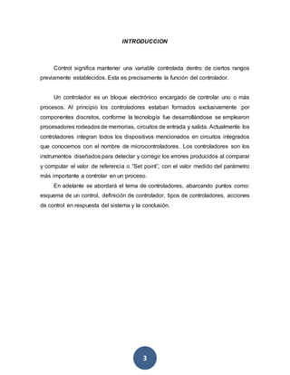 3
INTRODUCCION
Control significa mantener una variable controlada dentro de ciertos rangos
previamente establecidos. Esta es precisamente la función del controlador.
Un controlador es un bloque electrónico encargado de controlar uno o más
procesos. Al principio los controladores estaban formados exclusivamente por
componentes discretos, conforme la tecnología fue desarrollándose se emplearon
procesadores rodeados de memorias, circuitos de entrada y salida. Actualmente los
controladores integran todos los dispositivos mencionados en circuitos integrados
que conocemos con el nombre de microcontroladores. Los controladores son los
instrumentos diseñados para detectar y corregir los errores producidos al comparar
y computar el valor de referencia o “Set point”, con el valor medido del parámetro
más importante a controlar en un proceso.
En adelante se abordará el tema de controladores, abarcando puntos como:
esquema de un control, definición de controlador, tipos de controladores, acciones
de control en respuesta del sistema y la conclusión.
 