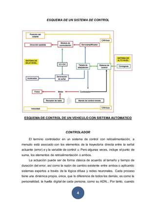 4
ESQUEMA DE UN SISTEMA DE CONTROL
ESQUEMA DE CONTROL DE UN VEHICULO CON SISTEMA AUTOMATICO
CONTROLADOR
El termino controlador en un sistema de control con retroalimentación, a
menudo está asociado con los elementos de la trayectoria directa entre la señal
actuante (error) e y la variable de control u. Pero algunas veces, incluye el punto de
suma, los elementos de retroalimentación o ambos.
La actuación puede ser de forma clásica de acuerdo al tamaño y tiempo de
duración del error, así como la razón de cambio existente entre ambos o aplicando
sistemas expertos a través de la lógica difusa y redes neuronales. Cada proceso
tiene una dinámica propia, única, que lo diferencia de todos los demás; es como la
personalidad, la huella digital de cada persona, como su ADN... Por tanto, cuando
 