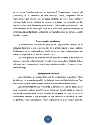 5
en un Lazo de Control se sintonizan los algoritmos P (Proporcional), I (Integral) y D
(Derivativo) de un Controlador, se debe investigar, probar, compenetrar con la
‘personalidad’ del proceso que se desea controlar, se debe medir calibrar y
mantener todo tipo de variables de proceso, y sintonizar los parámetros de los
algoritmos de control. Por consiguiente, la sintonización de los parámetros P, I y D
debe realizarse en tal forma que calce en la forma más perfecta posible con la
dinámica propia del proceso en el cual se ha instalado un lazo de control, sea éste
simple o complejo.
Compensación en adelanto.
La compensación en adelanto produce un mejoramiento notable en la
respuesta transitoria y un pequeño cambio en la precisión para el estado estable.
Podría aumentar los efectos del ruido de alta frecuencia. Estos compensadores son
utilizados ampliamente en aplicaciones de control.
La función principal del compensador en adelanto es volver a dar forma a la
curva de respuesta en frecuencia con el fin de ofrecer un ángulo de adelanto de fase
suficiente para compensar el atraso de fase excesivo asociadocon los componentes
del sistema fijo.
Compensación en atraso.
La compensación en atraso a diferencia del compensador en adelanto reduce
la velocidad de respuesta con el fin de darle una gran estabilidad al sistema. Este
compensador puede reducir mas no eliminar el error de estado estacionario.
Este compensador trabaja reduciendo la ganancia del sistema compensado
para frecuencias iguales o superiores a las frecuencias características del sistema,
con lo que supuestamente debería trasladar la frecuencia de cruce de ganancia
hacia valores menores. Como el margen de fase se mide a la frecuencia del cruce
de ganancia, y esta se conseguirá reducir, es previsible que dicho margen aumente.
 