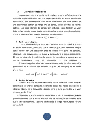 7
2. Controlador Proporcional
La parte proporcional consiste en el producto entre la señal de error y la
constante proporcional como para que hagan que el error en estado estacionario
sea casi nulo, pero en la mayoría de los casos, estos valores solo serán óptimos en
una determinada porción del rango total de control, siendo distintos los valores
óptimos para cada intervalo de control. Sin embargo, existe también un valor
límite en la constante proporcional a partir del cual se produce una sobre oscilación,
donde el sistema alcanza valores superiores a los deseados.
𝑚( 𝑡) = 𝑘. 𝑒( 𝑡) → 𝑀( 𝑠). 𝐸(𝑠)
3. Controlador Integral.
El modo de control Integral tiene como propósito disminuir y eliminar el error
en estado estacionario, provocado por el modo proporcional. El control integral
actúa cuando hay una desviación entre la variable y el punto de consigna,
integrando esta desviación en el tiempo y sumándola a la acción proporcional.
El error es integrado, lo cual tiene la función de promediarlo o sumarlo por un
período determinado; Luego es multiplicado por una constante I.
El control integral se utiliza para obviar el inconveniente del offset (desviación
permanente de la variable con respecto al punto de consigna) de la banda
proporcional.
𝑚( 𝑡) = 𝑘𝑖. ∫ 𝑒( 𝑡). 𝑑𝑡
𝑡
0
→ 𝑀( 𝑠) =
𝐾𝑖
𝑠
𝐸( 𝑠) (𝐶𝐼 = 0)
4. Control Derivativo
La acción derivativa se manifiesta cuando hay un cambio en el valor absoluto
del error; (si el error es constante, solamente actúan los modos proporcional e
integral). El error es la desviación existente entre el punto de medida y el valor
consigna, o "Set Point".
La función de la acción derivativa es mantener el error al mínimo corrigiéndolo
proporcionalmente con la misma velocidad que se produce; de esta manera evita
que el error se incremente. Se deriva con respecto al tiempo y se multiplica por una
constante D.
 