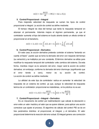 8
𝑚( 𝑡) = 𝑘𝑑.
𝑑𝑒(𝑡)
𝑑𝑡
→ 𝑀( 𝑠) = 𝑘𝑑. 𝑠. 𝐸(𝑠)
5. Control Proporcional – Integral
Para mejorarla velocidad de respuesta se suman los tipos de control
proporcional e integral. La acción de control se define mediante:
El tiempo integral da idea del tiempo que tarda la respuesta temporal en
alcanzar el permanente. Además mejora el régimen permanente, ya que el
controlador aumenta el tipo del sistema en bucle abierto dando un efecto similar al
proporcional en el transitorio.
𝑚( 𝑡) = 𝑘. 𝑒( 𝑡) + 𝑘𝑖 ∫ 𝑒( 𝑡). 𝑑𝑡
𝑡
0
= 𝑘. [𝑒( 𝑡) +
1
𝑇𝑖
∫ 𝑒( 𝑡). 𝑑𝑡
𝑡
0
]
6. Control Proporcional – Derivativo
En este caso, la acción derivativa pretende controlar el sistema “teniendo en
cuenta el futuro” puesto que se toma la derivada del error con respecto del tiempo
(su variación) y se multiplica por una constante. El término derivativo se utiliza para
modificar la respuesta temporal del controlador ante cambios del sistema. De esta
forma, mientras mayor es la variación del error, mayor será la acción de control
derivativa; sin embargo, conforme la derivada del error disminuye (significando que
el error tiende a cero), menor es su acción de control.
La acción de control se define mediante:
La utilidad de este tipo de controlador radica en aumentar la velocidad de
respuesta de un sistema de control, ya que, aunque la velocidad de respuesta
teórica de un controlador proporcional es instantánea, en la práctica no es así.
𝑚( 𝑡) = 𝑘. 𝑒( 𝑡) + 𝑘𝑑.
𝑑𝑒(𝑡)
𝑑𝑡
= 𝑘. [𝑒( 𝑡) + 𝑇𝑑.
𝑑𝑒(𝑡)
𝑑𝑡
]
7. Control Proporcional – Integral – Derivativo
Es un mecanismo de control por realimentación que calcula la desviación o
error entre un valor medido y el valor que se quiere obtener, para aplicar una acción
correctora que ajuste el proceso. El algoritmo de cálculo del control PID se da en
tres parámetros distintos: el proporcional, el integral, y el derivativo. El valor
proporcional determina la reacción del error actual. El integral genera una corrección
 