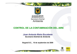 CONTROL DE LA CONTAMINACIÓN DEL AIRE

      Juan Antonio Nieto Escalante
         Secretario Distrital de Ambiente


      Bogotá D.C., 10 de septiembre de 2008
 