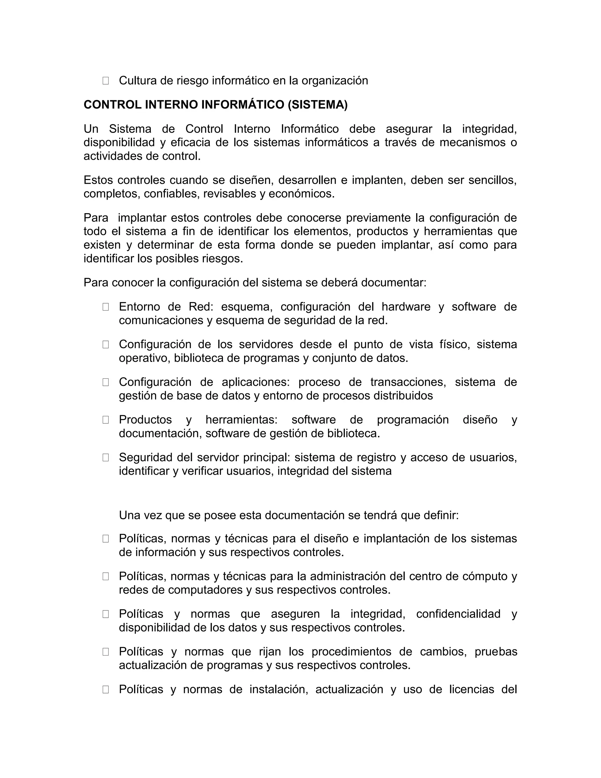 Cultura de riesgo informático en la organización
CONTROL INTERNO INFORMÁTICO (SISTEMA)
Un Sistema de Control Interno Informático debe asegurar la integridad,
disponibilidad y eficacia de los sistemas informáticos a través de mecanismos o
actividades de control.
Estos controles cuando se diseñen, desarrollen e implanten, deben ser sencillos,
completos, confiables, revisables y económicos.
Para implantar estos controles debe conocerse previamente la configuración de
todo el sistema a fin de identificar los elementos, productos y herramientas que
existen y determinar de esta forma donde se pueden implantar, así como para
identificar los posibles riesgos.
Para conocer la configuración del sistema se deberá documentar:
Entorno de Red: esquema, configuración del hardware y software de
comunicaciones y esquema de seguridad de la red.
Configuración de los servidores desde el punto de vista físico, sistema
operativo, biblioteca de programas y conjunto de datos.
Configuración de aplicaciones: proceso de transacciones, sistema de
gestión de base de datos y entorno de procesos distribuidos
Productos y herramientas: software de programación diseño y
documentación, software de gestión de biblioteca.
Seguridad del servidor principal: sistema de registro y acceso de usuarios,
identificar y verificar usuarios, integridad del sistema
Una vez que se posee esta documentación se tendrá que definir:
Políticas, normas y técnicas para el diseño e implantación de los sistemas
de información y sus respectivos controles.
Políticas, normas y técnicas para la administración del centro de cómputo y
redes de computadores y sus respectivos controles.
Políticas y normas que aseguren la integridad, confidencialidad y
disponibilidad de los datos y sus respectivos controles.
Políticas y normas que rijan los procedimientos de cambios, pruebas
actualización de programas y sus respectivos controles.
Políticas y normas de instalación, actualización y uso de licencias del
 