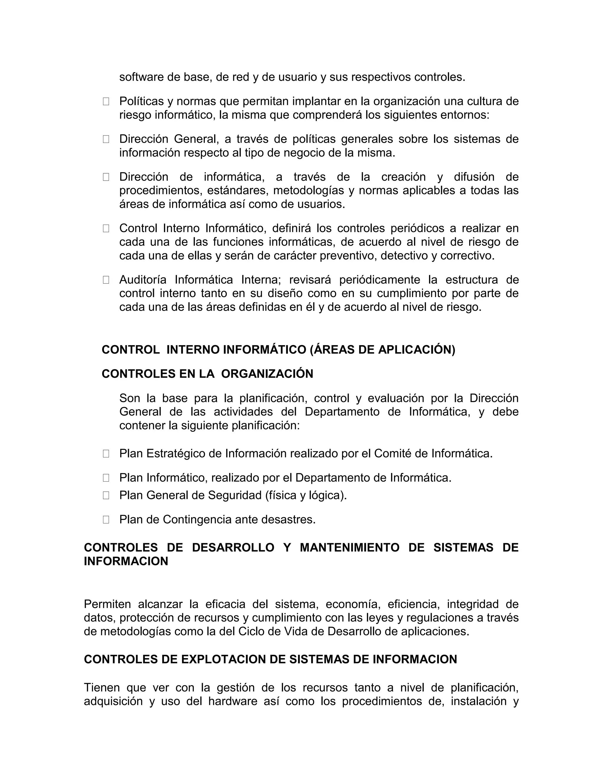 software de base, de red y de usuario y sus respectivos controles.
Políticas y normas que permitan implantar en la organización una cultura de
riesgo informático, la misma que comprenderá los siguientes entornos:
Dirección General, a través de políticas generales sobre los sistemas de
información respecto al tipo de negocio de la misma.
Dirección de informática, a través de la creación y difusión de
procedimientos, estándares, metodologías y normas aplicables a todas las
áreas de informática así como de usuarios.
Control Interno Informático, definirá los controles periódicos a realizar en
cada una de las funciones informáticas, de acuerdo al nivel de riesgo de
cada una de ellas y serán de carácter preventivo, detectivo y correctivo.
Auditoría Informática Interna; revisará periódicamente la estructura de
control interno tanto en su diseño como en su cumplimiento por parte de
cada una de las áreas definidas en él y de acuerdo al nivel de riesgo.
CONTROL INTERNO INFORMÁTICO (ÁREAS DE APLICACIÓN)
CONTROLES EN LA ORGANIZACIÓN
Son la base para la planificación, control y evaluación por la Dirección
General de las actividades del Departamento de Informática, y debe
contener la siguiente planificación:
Plan Estratégico de Información realizado por el Comité de Informática.
Plan Informático, realizado por el Departamento de Informática.
Plan General de Seguridad (física y lógica).
Plan de Contingencia ante desastres.
CONTROLES DE DESARROLLO Y MANTENIMIENTO DE SISTEMAS DE
INFORMACION
Permiten alcanzar la eficacia del sistema, economía, eficiencia, integridad de
datos, protección de recursos y cumplimiento con las leyes y regulaciones a través
de metodologías como la del Ciclo de Vida de Desarrollo de aplicaciones.
CONTROLES DE EXPLOTACION DE SISTEMAS DE INFORMACION
Tienen que ver con la gestión de los recursos tanto a nivel de planificación,
adquisición y uso del hardware así como los procedimientos de, instalación y
 