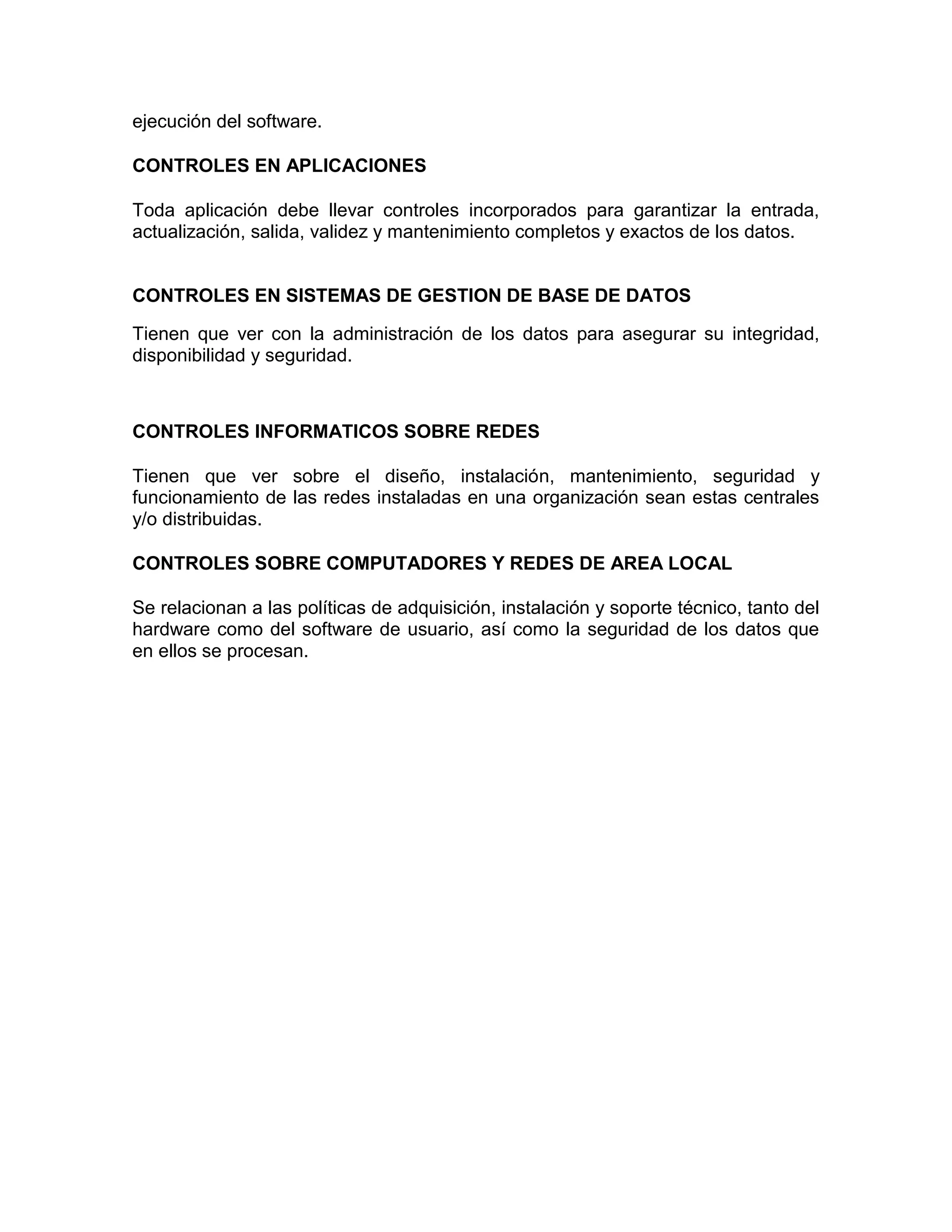 ejecución del software.
CONTROLES EN APLICACIONES
Toda aplicación debe llevar controles incorporados para garantizar la entrada,
actualización, salida, validez y mantenimiento completos y exactos de los datos.
CONTROLES EN SISTEMAS DE GESTION DE BASE DE DATOS
Tienen que ver con la administración de los datos para asegurar su integridad,
disponibilidad y seguridad.
CONTROLES INFORMATICOS SOBRE REDES
Tienen que ver sobre el diseño, instalación, mantenimiento, seguridad y
funcionamiento de las redes instaladas en una organización sean estas centrales
y/o distribuidas.
CONTROLES SOBRE COMPUTADORES Y REDES DE AREA LOCAL
Se relacionan a las políticas de adquisición, instalación y soporte técnico, tanto del
hardware como del software de usuario, así como la seguridad de los datos que
en ellos se procesan.
 