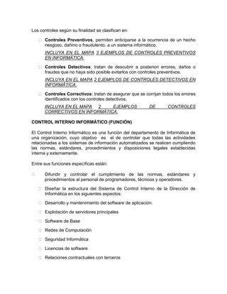 Los controles según su finalidad se clasifican en:
Controles Preventivos, permiten anticiparse a la ocurrencia de un hecho
riesgoso, dañino o fraudulento, a un sistema informático.
INCLUYA EN EL MAPA 3 EJEMPLOS DE CONTROLES PREVENTIVOS
EN INFORMÁTICA.
Controles Detectivos; tratan de descubrir a posteriori errores, daños o
fraudes que no haya sido posible evitarlos con controles preventivos.
INCLUYA EN EL MAPA 2 EJEMPLOS DE CONTROLES DETECTIVOS EN
INFORMÁTICA.
Controles Correctivos; tratan de asegurar que se corrijan todos los errores
identificados con los controles detectivos.
INCLUYA EN EL MAPA 2 EJEMPLOS DE CONTROLES
CORRECTIVOS EN INFORMÁTICA.
CONTROL INTERNO INFORMÁTICO (FUNCIÓN)
El Control Interno Informático es una función del departamento de Informática de
una organización, cuyo objetivo es el de controlar que todas las actividades
relacionadas a los sistemas de información automatizados se realicen cumpliendo
las normas, estándares, procedimientos y disposiciones legales establecidas
interna y externamente.
Entre sus funciones específicas están:
Difundir y controlar el cumplimiento de las normas, estándares y
procedimientos al personal de programadores, técnicos y operadores.
Diseñar la estructura del Sistema de Control Interno de la Dirección de
Informática en los siguientes aspectos:
Desarrollo y mantenimiento del software de aplicación.
Explotación de servidores principales
Software de Base
Redes de Computación
Seguridad Informática
Licencias de software
Relaciones contractuales con terceros
 