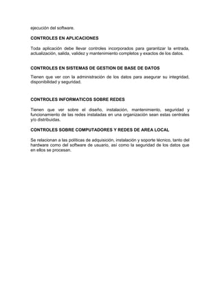 ejecución del software.
CONTROLES EN APLICACIONES
Toda aplicación debe llevar controles incorporados para garantizar la entrada,
actualización, salida, validez y mantenimiento completos y exactos de los datos.
CONTROLES EN SISTEMAS DE GESTION DE BASE DE DATOS
Tienen que ver con la administración de los datos para asegurar su integridad,
disponibilidad y seguridad.
CONTROLES INFORMATICOS SOBRE REDES
Tienen que ver sobre el diseño, instalación, mantenimiento, seguridad y
funcionamiento de las redes instaladas en una organización sean estas centrales
y/o distribuidas.
CONTROLES SOBRE COMPUTADORES Y REDES DE AREA LOCAL
Se relacionan a las políticas de adquisición, instalación y soporte técnico, tanto del
hardware como del software de usuario, así como la seguridad de los datos que
en ellos se procesan.
 