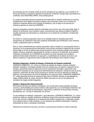 las empresas que han cumplido el plan de acción emanado de las auditorias y que mantienen en
forma permanente un programa específico de protección ambiental. Otorgan bajo esta distinción el
certificado como INDUSTRIA LIMPIA. www.profepa.gob.mx

En nuestras propuestas técnicas económicas para desarrollar la auditoria ambiental a la empresa
Auditada tiene como objetivo principal el asegurar que la empresa cuenta con un sistema de
protección ambiental efectivo para proteger el ambiente y que se basa en los términos de
referencia vigentes por parte de la PROFEPA.

Nuestras propuestas presentan todas las actividades que se tienen que cubrir para poder llegar a
obtener la certificación como Industria Limpia, reconocimiento que otorga el Gobierno Federal a
aquellas empresas que demuestran su compromiso con la protección al ambiente y el desarrollo
sustentable.

Así mismo en nuestras propuestas cubren en su totalidad todos los requisitos para dicho
otorgamiento de certificación tanto para auditorias Ambientales para Certificación como Industria
Limpia y evaluaciones para su refrendo.

Para un mejor entendimiento de nuestras propuestas, éstas se dividen en una propuesta técnica y
económica, en la propuesta técnica describimos como primera actividad la realización del convenio
técnico legal en el que se adhiere este proceso productivo de la empresa auditada mencionando:
objetivo, alcances, programa calendarizado de eventos a cubrirse en el desarrollo de la auditoria
ambiental, concertación con la PROFEPA de los planes de acción derivados de la auditoria,
asistencia técnica legal ambiental en la ejecución y cumplimiento de los planes de acción y por
último la asistencia y seguimiento hasta la obtención del Certificado como Industria Limpia.


Estudios Integrados: Análisis de Riesgo y Evaluación de Impacto ambiental
CONSORCIO AMBIENTAL, S.C. ofrece en materia de estudios de riesgo e impacto ambiental
federales, estatales y municipales también el servicio integral que van desde la realización de los
estudios, seguimiento hasta las obtenciones de las resoluciones favorables, seguimiento a las
condiciones impuestas por las resoluciones administrativas de evaluación, manejo de avances de los
proyectos, supervisión de obras de los proyectos en mención así como la atención de visitas de
gobierno, con la generación de archivos fotográficos de avance de obras, CONSORCIO AMBIENTAL,
S.C. utiliza diferentes técnicas de evaluación tales como el HAZOP, sistemas de operabilidad de
riesgo, HAZAN análisis de riesgo, técnicas de Wathif (que pasa si) con uso de software de
simulación de riesgos de alta vanguardia.

Gestión y Negociación Gubernamental
Otra línea de servicios que estamos manejando y que ha ahorrado muchas pérdidas de tiempo,
recursos y oportunidades para quienes lo llevan adecuadamente, es la 'tramitología ambiental'; esto
es, ayudarles a los trámites de presentación, seguimiento y obtención de los permisos, licencias,
aprobaciones, etc., de todo lo relacionado con el tema.

Ya sea mediante la mediación, negociación u otra alternativa, CONSORCIO AMBIENTAL, S.C. Busca
soluciones viables en aquellas situaciones conflictivas donde están presentes aspectos ambientales.
En un caso concreto, trabajamos en la resolución del conflicto suscitado por un adecuado manejo
de la industria hacia el medio ambiente y en la resolución de conflictos ambientales e impactos
ambientales de obras o actividades industriales.

Realización de trámites de licencias, permisos y autorizaciones oficiales en materia ambiental.
 