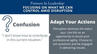 FOCUSING ON WHAT WE CAN
CONTROL AMID DISRUPTION
Change Your Mindset During a Crisis
Adapt Your Actions
Disruption destroys the status
quo. Use this as an
opportunity to boost your
professional agility. Choose to
ask questions and be engaged
in delivering results.
"I don't know how to contribute
in this current situation."
Confusion
 