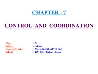 CHAPTER - 7
CONTROL AND COORDINATION
Class :- X
Subject :- Science
Name of Teacher :- Mr. S. K. Ojha (PGT Bio)
School :- KV RRL Jorhat, Assam
 
