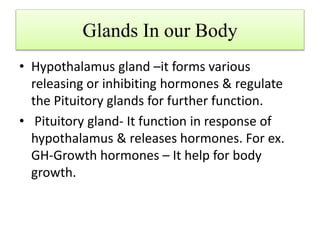 Glands In our Body
• Hypothalamus gland –it forms various
releasing or inhibiting hormones & regulate
the Pituitory glands for further function.
• Pituitory gland- It function in response of
hypothalamus & releases hormones. For ex.
GH-Growth hormones – It help for body
growth.
 
