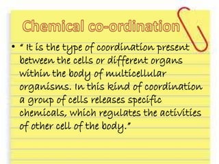• “ It is the type of coordination present
between the cells or different organs
within the body of multicellular
organisms. In this kind of coordination
a group of cells releases specific
chemicals, which regulates the activities
of other cell of the body.”
 