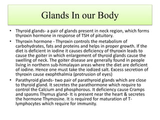 Glands In our Body
• Thyroid glands- a pair of glands present in neck region, which forms
thyroxin hormone in response of TSH of pituitory.
• Thyroxin hormone - Thyroxin controls the metabolism of
carbohydrates, fats and proteins and helps in proper growth. If the
diet is deficient in iodine it causes deficiency of thyroxin leads to
cause the goiter in which enlargement of thyroid glands cause the
swelling of neck. The goiter disease are generally found in people
living in northern sub-himalayan areas where the diet are deficient
of iodine. Hence one must take the iodized salt. Excess secretion of
thyroxin cause exophthalmia (protrusion of eyes)
• Parathyroid glands- two pair of parathyroid glands which are close
to thyroid gland. It secretes the parathormone which require to
control the Calcium and phosphorous. It deficiency cause Cramps
and spasms Thymus gland- It is present near the heart & secretes
the hormone Thymosine. It is required for maturation of T-
lymphocytes which require for immunity.
 