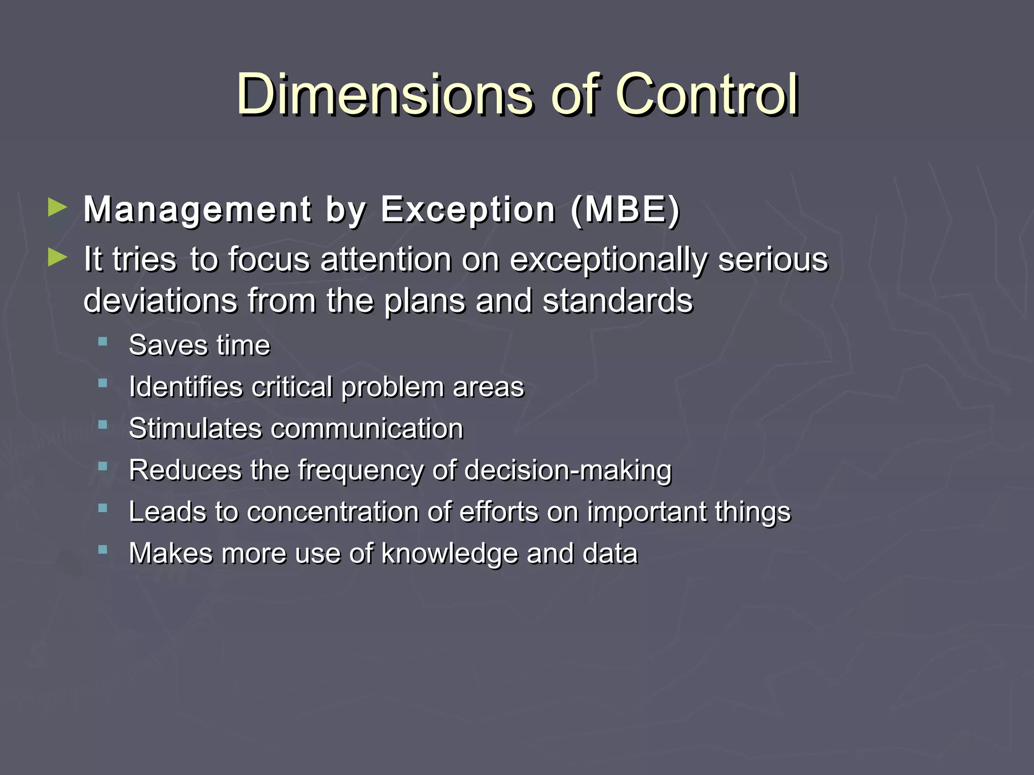 Dimensions of ControlDimensions of Control
► Management by Exception (MBE)Management by Exception (MBE)
► It triesIt tries to focus attention on exceptionally seriousto focus attention on exceptionally serious
deviations from the plans and standardsdeviations from the plans and standards
 Saves timeSaves time
 Identifies critical problem areasIdentifies critical problem areas
 Stimulates communicationStimulates communication
 Reduces the frequency of decision-makingReduces the frequency of decision-making
 Leads to concentration of efforts on important thingsLeads to concentration of efforts on important things
 Makes more use of knowledge and dataMakes more use of knowledge and data
 