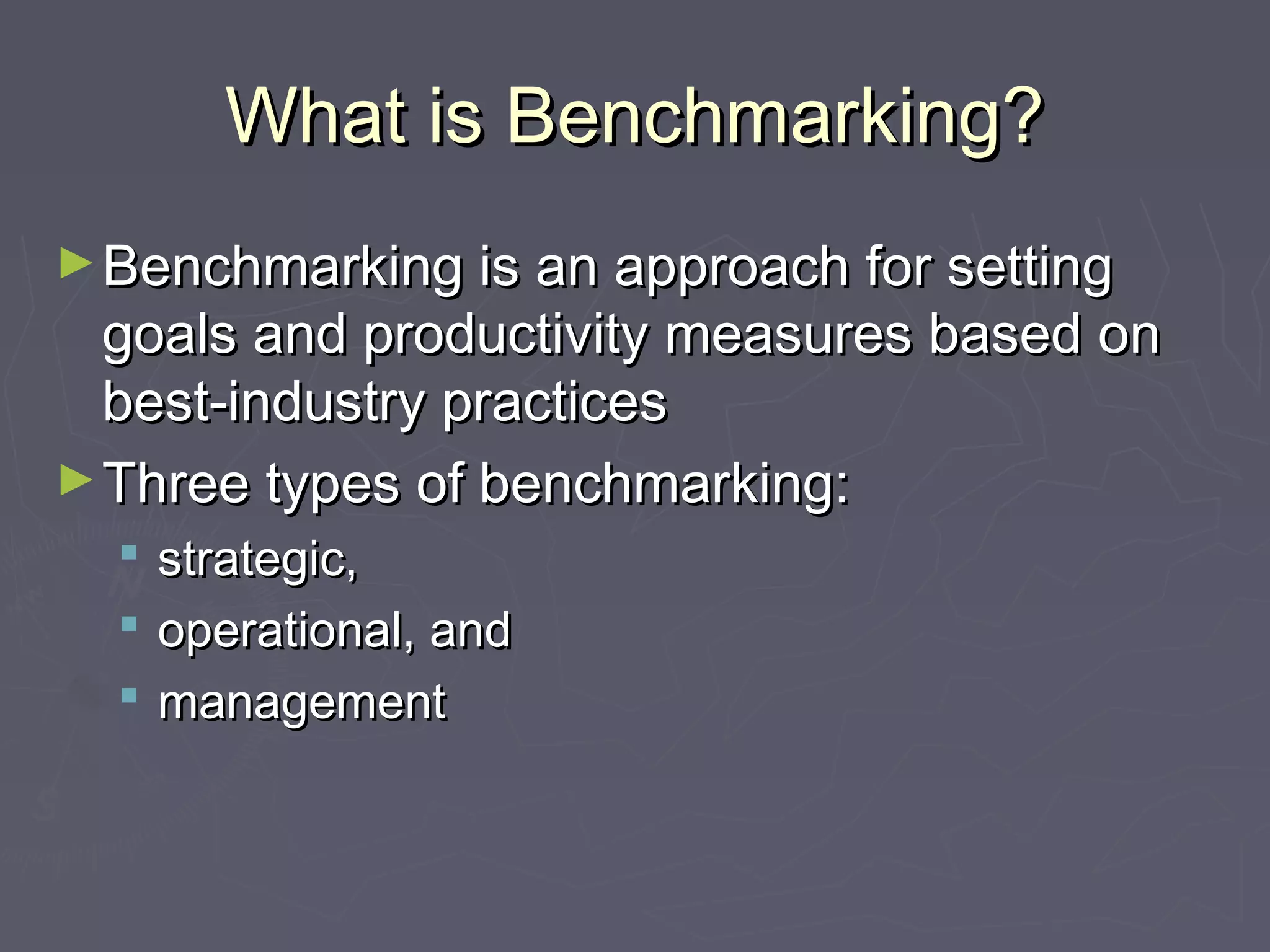 What is Benchmarking?What is Benchmarking?
►Benchmarking is an approach for settingBenchmarking is an approach for setting
goals and productivity measures based ongoals and productivity measures based on
best-industry practicesbest-industry practices
►Three types of benchmarking:Three types of benchmarking:
 strategic,strategic,
 operational, andoperational, and
 managementmanagement
 
