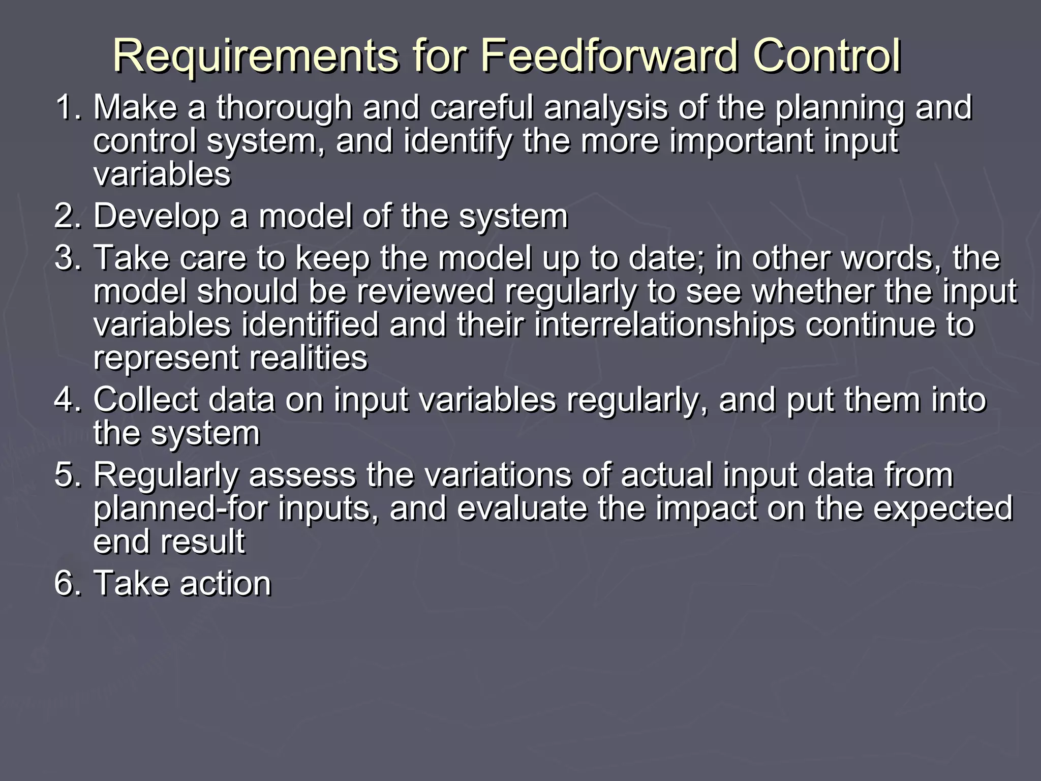 Requirements for Feedforward ControlRequirements for Feedforward Control
1.1. Make a thorough and careful analysis of the planning andMake a thorough and careful analysis of the planning and
control system, and identify the more important inputcontrol system, and identify the more important input
variablesvariables
2.2. Develop a model of the systemDevelop a model of the system
3.3. Take care to keep the model up to date; in other words, theTake care to keep the model up to date; in other words, the
model should be reviewed regularly to see whether the inputmodel should be reviewed regularly to see whether the input
variables identified and their interrelationships continue tovariables identified and their interrelationships continue to
represent realitiesrepresent realities
4.4. Collect data on input variables regularly, and put them intoCollect data on input variables regularly, and put them into
the systemthe system
5.5. Regularly assess the variations of actual input data fromRegularly assess the variations of actual input data from
planned‑for inputs, and evaluate the impact on the expectedplanned‑for inputs, and evaluate the impact on the expected
end resultend result
6.6.  Take actionTake action
 