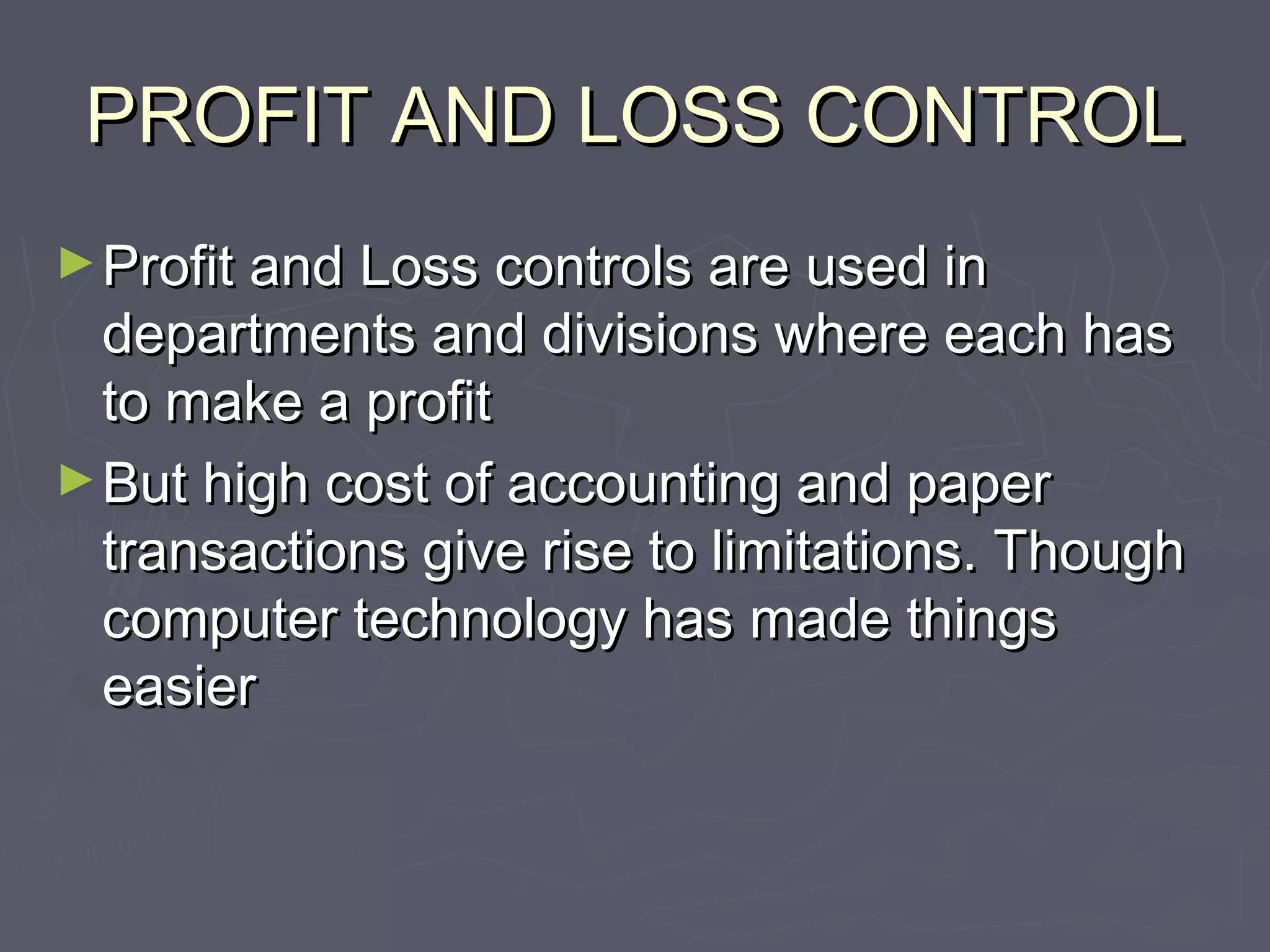 PROFIT AND LOSS CONTROLPROFIT AND LOSS CONTROL
►Profit and Loss controls are used inProfit and Loss controls are used in
departments and divisions where each hasdepartments and divisions where each has
to make a profitto make a profit
►But high cost of accounting and paperBut high cost of accounting and paper
transactions give rise to limitations. Thoughtransactions give rise to limitations. Though
computer technology has made thingscomputer technology has made things
easiereasier
 